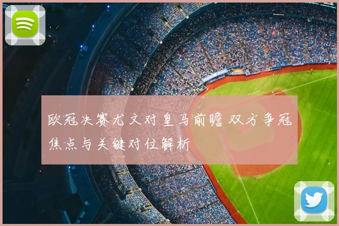 欧冠决赛尤文对皇马前瞻 双方争冠焦点与关键对位解析