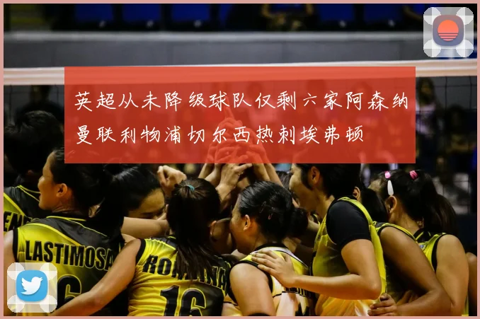 英超从未降级球队仅剩六家阿森纳曼联利物浦切尔西热刺埃弗顿