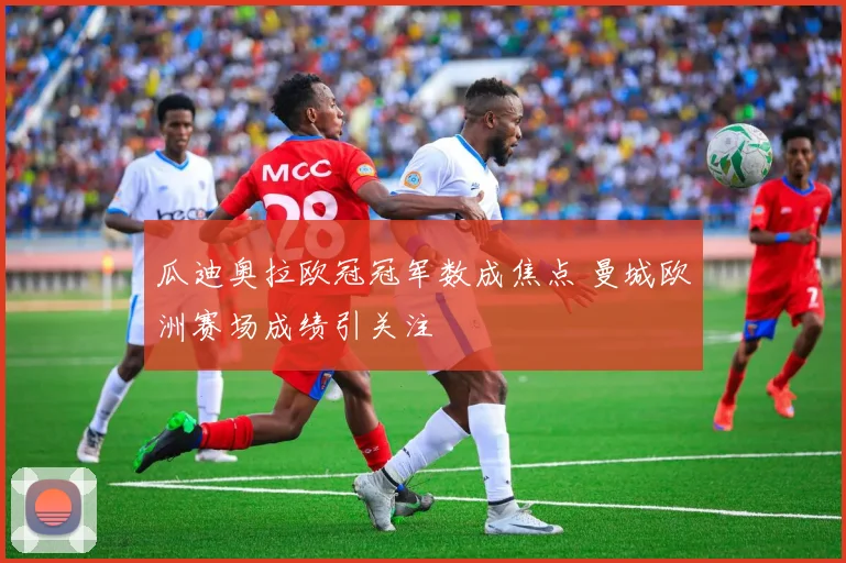 瓜迪奥拉欧冠冠军数成焦点 曼城欧洲赛场成绩引关注