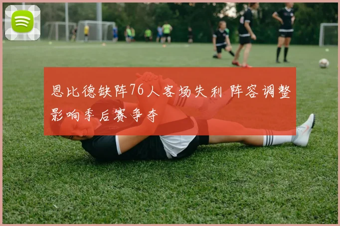 恩比德缺阵76人客场失利 阵容调整影响季后赛争夺