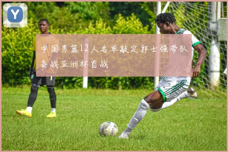 中国男篮12人名单敲定郭士强带队备战亚洲杯首战