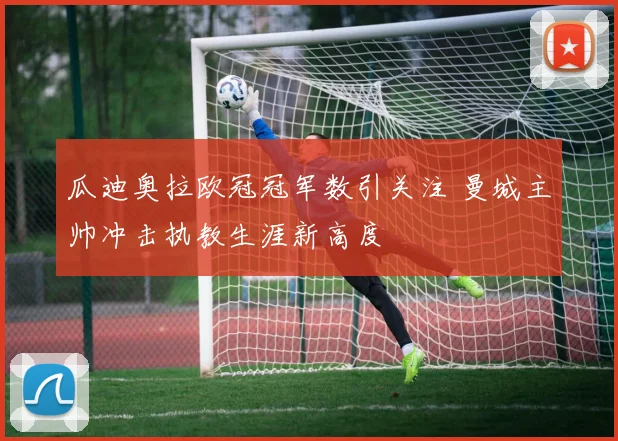 瓜迪奥拉欧冠冠军数引关注 曼城主帅冲击执教生涯新高度