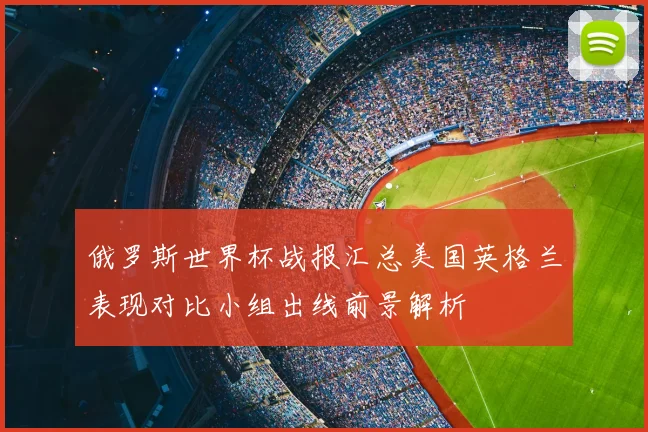 俄罗斯世界杯战报汇总美国英格兰表现对比小组出线前景解析