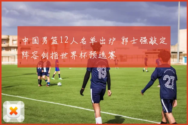 中国男篮12人名单出炉 郭士强敲定阵容剑指世界杯预选赛