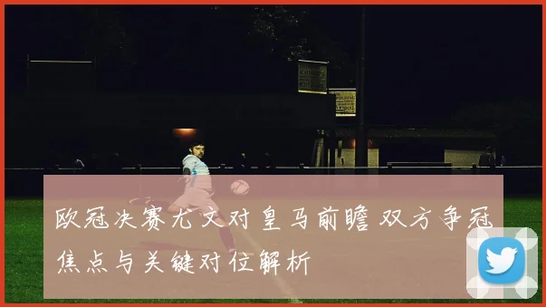 欧冠决赛尤文对皇马前瞻 双方争冠焦点与关键对位解析