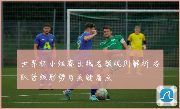 世界杯小组赛出线名额规则解析 各队晋级形势与关键看点