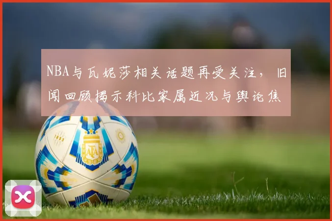 NBA与瓦妮莎相关话题再受关注，旧闻回顾揭示科比家属近况与舆论焦点