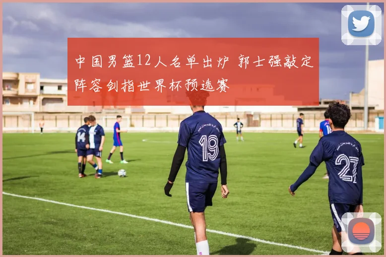 中国男篮12人名单出炉 郭士强敲定阵容剑指世界杯预选赛