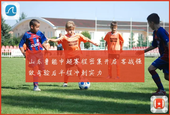 山东鲁能中超赛程密集开启 客战强敌考验后半程冲刺实力