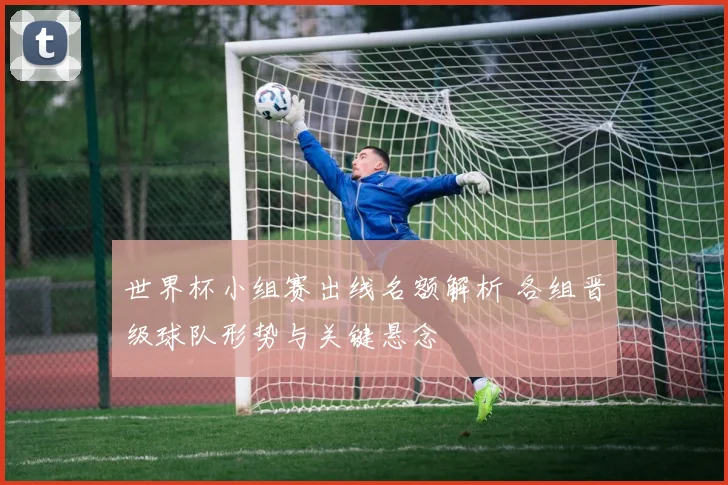 世界杯小组赛出线名额解析 各组晋级球队形势与关键悬念