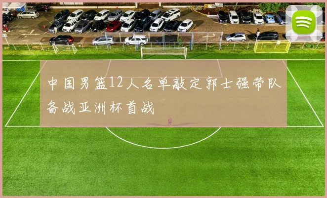 中国男篮12人名单敲定郭士强带队备战亚洲杯首战