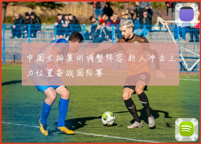 中国女排集训调整阵容 新人冲击主力位置备战国际赛