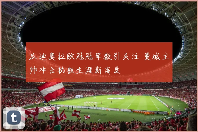 瓜迪奥拉欧冠冠军数引关注 曼城主帅冲击执教生涯新高度