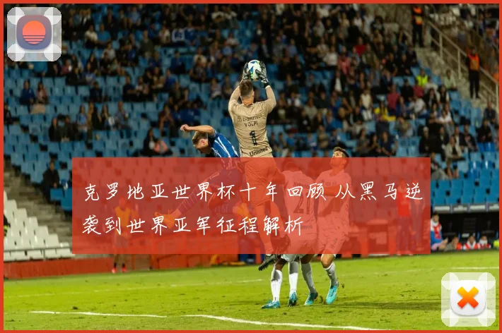 克罗地亚世界杯十年回顾 从黑马逆袭到世界亚军征程解析