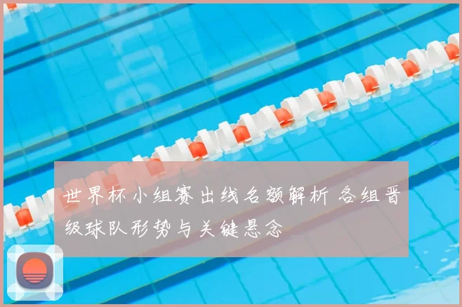 世界杯小组赛出线名额解析 各组晋级球队形势与关键悬念