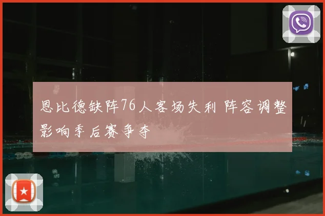 恩比德缺阵76人客场失利 阵容调整影响季后赛争夺