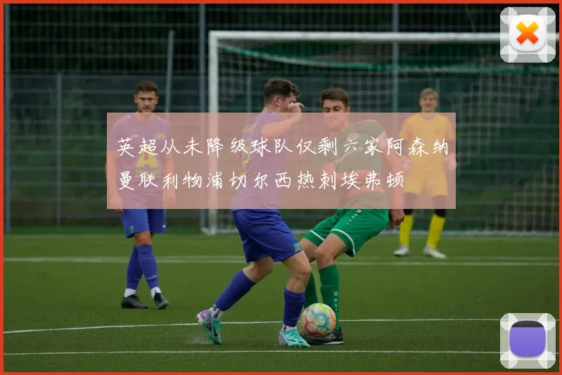 英超从未降级球队仅剩六家阿森纳曼联利物浦切尔西热刺埃弗顿