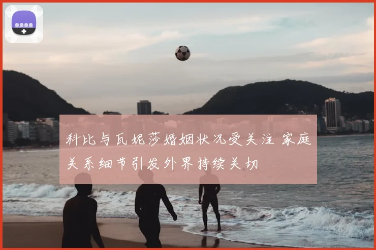 科比与瓦妮莎婚姻状况受关注 家庭关系细节引发外界持续关切