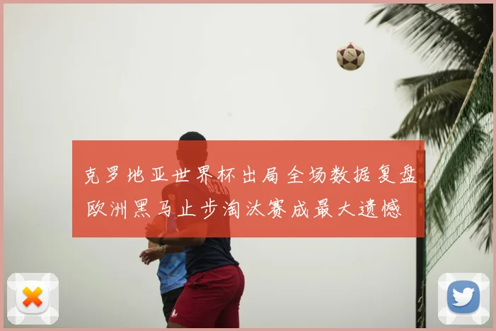 克罗地亚世界杯出局全场数据复盘 欧洲黑马止步淘汰赛成最大遗憾