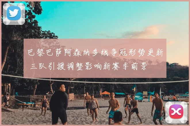 巴黎巴萨阿森纳多线争冠形势更新 三队引援调整影响新赛季前景