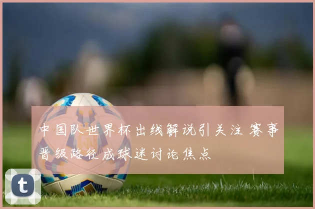 中国队世界杯出线解说引关注 赛事晋级路径成球迷讨论焦点