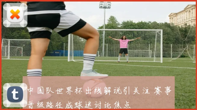 中国队世界杯出线解说引关注 赛事晋级路径成球迷讨论焦点